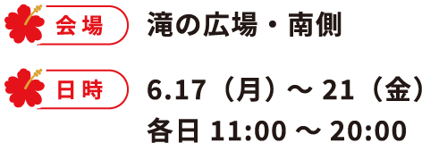 会場 滝の広場・南側 日時 6.17（月） 〜 21（金）各日11:00～20:00
