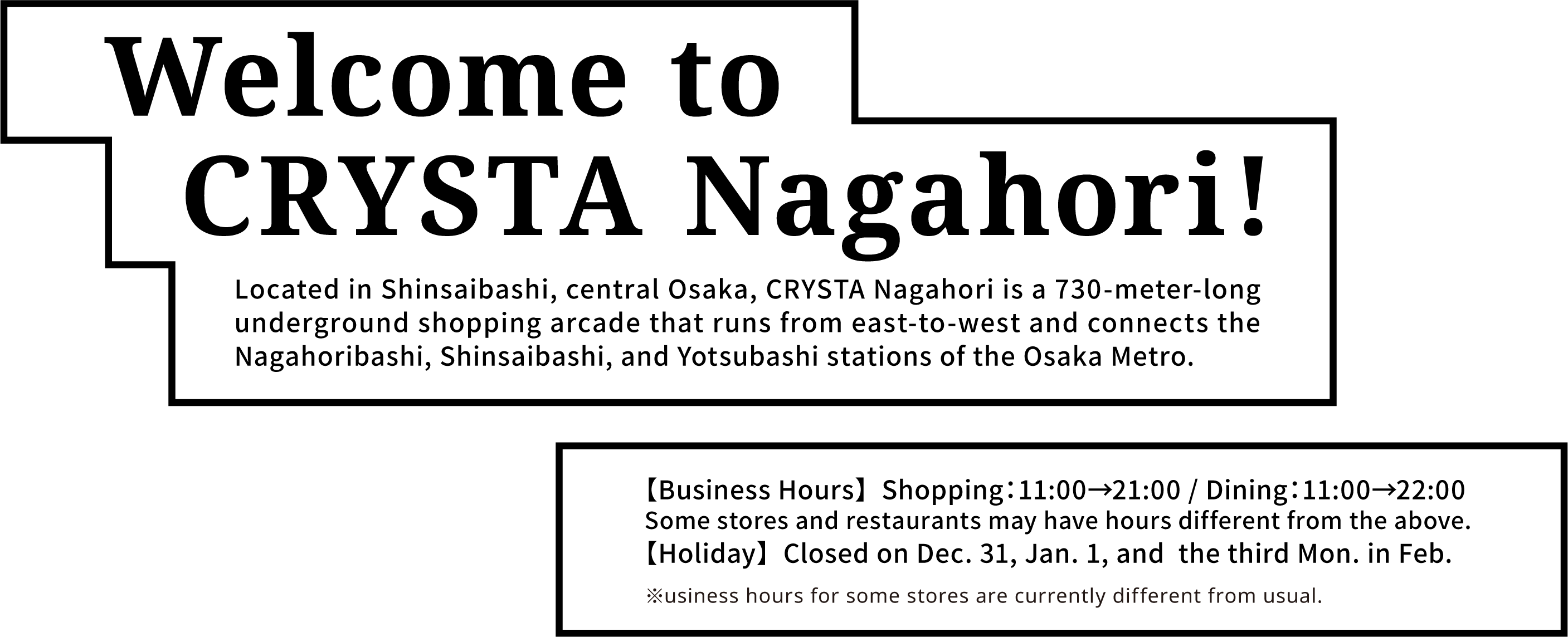 Welcome to CRYSTA Nagahori! Located in Shinsaibashi, central Osaka, CRYSTA Nagahori is a 730-meter-long underground shopping arcade that runs from east-to-west and connects the Nagahoribashi, Shinsaibashi, and Yotsubashi stations of the Osaka Metro. 【Business Hours】  Shopping：11:00→21:00 / Dining：11:00→22:00 Some stores and restaurants may have hours different from the above. 【Holiday】  Closed on Dec. 31, Jan. 1, and  the third Mon. in Feb. ※usiness hours for some stores are currently different from usual.
